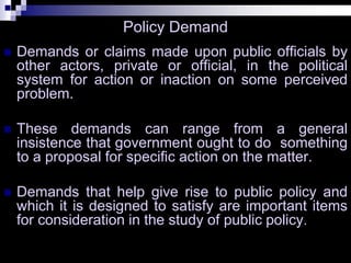 Policy Demand
 Demands or claims made upon public officials by
other actors, private or official, in the political
system for action or inaction on some perceived
problem.
 These demands can range from a general
insistence that government ought to do something
to a proposal for specific action on the matter.
 Demands that help give rise to public policy and
which it is designed to satisfy are important items
for consideration in the study of public policy.
 