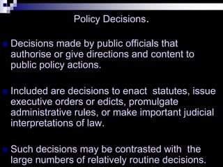 Policy Decisions.
 Decisions made by public officials that
authorise or give directions and content to
public policy actions.
 Included are decisions to enact statutes, issue
executive orders or edicts, promulgate
administrative rules, or make important judicial
interpretations of law.
 Such decisions may be contrasted with the
large numbers of relatively routine decisions.
 