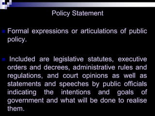 Policy Statement
 Formal expressions or articulations of public
policy.
 Included are legislative statutes, executive
orders and decrees, administrative rules and
regulations, and court opinions as well as
statements and speeches by public officials
indicating the intentions and goals of
government and what will be done to realise
them.
 