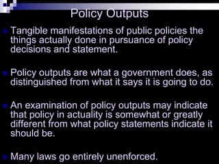 Policy Outputs
 Tangible manifestations of public policies the
things actually done in pursuance of policy
decisions and statement.
 Policy outputs are what a government does, as
distinguished from what it says it is going to do.
 An examination of policy outputs may indicate
that policy in actuality is somewhat or greatly
different from what policy statements indicate it
should be.
 Many laws go entirely unenforced.
 