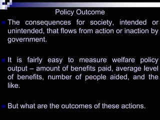 Policy Outcome
 The consequences for society, intended or
unintended, that flows from action or inaction by
government.
 It is fairly easy to measure welfare policy
output – amount of benefits paid, average level
of benefits, number of people aided, and the
like.
 But what are the outcomes of these actions.
 
