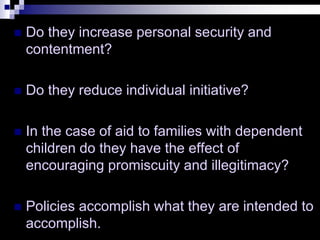  Do they increase personal security and
contentment?
 Do they reduce individual initiative?
 In the case of aid to families with dependent
children do they have the effect of
encouraging promiscuity and illegitimacy?
 Policies accomplish what they are intended to
accomplish.
 