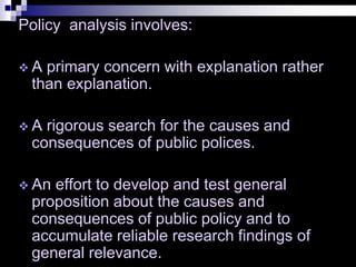 Policy analysis involves:
 A primary concern with explanation rather
than explanation.
 A rigorous search for the causes and
consequences of public polices.
 An effort to develop and test general
proposition about the causes and
consequences of public policy and to
accumulate reliable research findings of
general relevance.
 