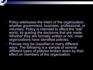  Policy addresses the intent of the organization,
whether government, business, professional, or
voluntary. Policy is intended to affect the ‘real’
world, by guiding the decisions that are made.
Whether they are formally written or not, most
organizations have identified policies.
 Policies may be classified in many different
ways. The following is a sample of several
different types of policies broken down by their
effect on members of the organization.
 