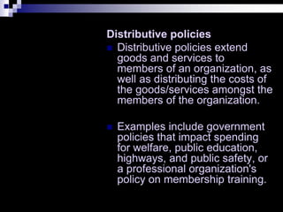 Distributive policies
 Distributive policies extend
goods and services to
members of an organization, as
well as distributing the costs of
the goods/services amongst the
members of the organization.
 Examples include government
policies that impact spending
for welfare, public education,
highways, and public safety, or
a professional organization's
policy on membership training.
 
