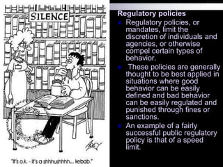Regulatory policies
 Regulatory policies, or
mandates, limit the
discretion of individuals and
agencies, or otherwise
compel certain types of
behavior.
 These policies are generally
thought to be best applied in
situations where good
behavior can be easily
defined and bad behavior
can be easily regulated and
punished through fines or
sanctions.
 An example of a fairly
successful public regulatory
policy is that of a speed
limit.
 
