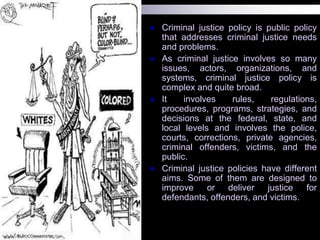  Criminal justice policy is public policy
that addresses criminal justice needs
and problems.
 As criminal justice involves so many
issues, actors, organizations, and
systems, criminal justice policy is
complex and quite broad.
 It involves rules, regulations,
procedures, programs, strategies, and
decisions at the federal, state, and
local levels and involves the police,
courts, corrections, private agencies,
criminal offenders, victims, and the
public.
 Criminal justice policies have different
aims. Some of them are designed to
improve or deliver justice for
defendants, offenders, and victims.
 