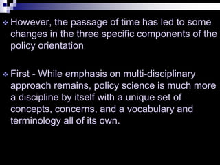  However, the passage of time has led to some
changes in the three specific components of the
policy orientation
 First - While emphasis on multi-disciplinary
approach remains, policy science is much more
a discipline by itself with a unique set of
concepts, concerns, and a vocabulary and
terminology all of its own.
 