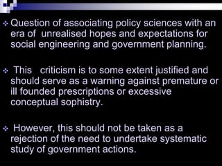  Question of associating policy sciences with an
era of unrealised hopes and expectations for
social engineering and government planning.
 This criticism is to some extent justified and
should serve as a warning against premature or
ill founded prescriptions or excessive
conceptual sophistry.
 However, this should not be taken as a
rejection of the need to undertake systematic
study of government actions.
 