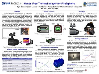 Hands-Free Thermal Imager for Firefighters
Acknowledgments
Marcel Tremblay, Kai Moncino, David Bothman, Stephen Laguette,
Greg Dahlen, Brian Gibson, ECE team, Machine Shop staff
Kyle Boswell (Team Leader) • Paul Doran • Petros Serbana • Michael Friedman • Xiaojun Li
ME 189 • June 5th, 2015
Abstract
Current firefighter thermal imagers are bulky, hand
held devices that pose problems during fire and rescue
missions. Not only can the display screen be blocked by
smoke, but it also limits the firefighter to having only
one free hand to save a victims life. The cutting-edge
FLIR inferno is an innovative solution to this problem. It
is a ruggedized helmet mounted camera coupled with a
wireless heads-up display (HUD) system mounted inside
the self-contained breathing apparatus (SCBA). This
product is the first of its kind and can change the
dynamic of firefighter efficiency.
Simulations and Analysis
Technical analysis and SolidWorks simulations
were repeatedly conducted to validate design features
and performance capabilities. Various high-profile
s i m u l a t i o n s w e r e r a n , i n c l u d i n g t h e r m a l
considerations, housing impact stress, and gasket
compression to ensure a watertight housing cavity.
Table 1. Mechanical Performance Specifications
Figure 1. Current technology (top) w/ proposed solution (bottom)
Figure 2. Camera housing (top) & electronic assembly (bottom)
Figure 3. Drop test graph (left) with FEA impact simulation (right)
Prototype
Our team was able to create a fully functional
prototype that has a complete wireless (Wi-Fi) video
stream to the Recon Snow 2 HUD2. It also consists of a
single multipurpose button with an integrated micro
USB for easy charging access. This system is both
heat and flame resistant with a low-profile stature
weighing in at a sleek 0.79 lbs.
Figure 4. Fully functional prototype with Recon Snow 2 HUD
Testing and Results
Multiple tests were conducted on our prototype to
solidify performance proficiencies. It is completely
functional for the NFPA1 2 hour operational requirement
and yielded extremely promising results to pass the 5
minute heat oven test at 260°C. The versatile inferno
housing is also watertight for small submersion depths
and can withstand a rigorous 10 second direct flame
exposure at 950°C.
References
1) National Fire Protection Association
2) Recon Instruments
Product Design Specifications
Product design specifications were generated based
on low cost goals and National Fire Protection
Association (NFPA)1 standards. These standards are the
backbone for the inferno design which guarantee
reliability during harsh firefighter environments.
Description Performance Specification
Low manufacturing cost < $300
NFPA 1801 - Drop test 2 meters on concrete
NFPA 1801 - Thermal test 260°C for 5 minutes
NFPA 1801 - Thermal test (non operating) 95°C for 15 minutes
NFPA 1801 - Direct Flame 10 s
NFPA 1801 - Water submersion test 1 meter for 30 minutes
NFPA 1801 - Operational time 120 minutes
Figure 5. Heat oven test at various temperatures
Thermal pad
Elastomer Cover
2.4 in (61 mm)
2.4 in
(61 mm)
3.7 in (95 mm)
Problem
Solution
Gasket
Insulation
Layers
Design Features
Our design is a multi-layered, compact structure
made out of Radel 5100 PPSU that is light weight and
thermally resistant for high heat and direct flame
conditions. Additionally, our camera is completely
waterproof and shockproof to protect the tightly packed
internal electronics from reaching their maximum
physical limitations.
Lepton Camera
Battery
Sheet Metal
Pushbutton
Edison Processor
Safety Factor: 2.1
Micro
USB
0 0.5 1 1.5 2 2.5 3 3.5
40
45
50
55
60
65
70
75
80
Thickness (mm)
Acceleration(gload)
Rubber Thickness vs. Acceleration
0 0.5 1 1.5 2 2.5 3 3.5
0
20
40
DecelerationReduction(%)
0 50 100 150 200 250 300
20
25
30
35
40
45
50
55
60
65
70
75
Electronic Temp vs. Oven Temp
Oven Temperature (C)
ElectronicTemperature(C)
Edison Core
Shutter Surface
Predicted Future
Student Version of MATLAB
 