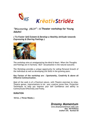 KrëatïvStrïdëz
“Discovering SELF” : A Theater workshop for Young
Adults!
( To Foster Self Esteem & Develop a Healthy Attitude towards
Expressing & Sharing Feelings )
The workshop aims at amalgamating the Mind & Heart. When the Thoughts
and Feelings are in harmony SELF- Actualization is the natural outcome.
The Workshop provides a unique opportunity for aiding Personal Growth of
the individual as well as developing Life Skills in the growing years.
Key Factors of the workshop are : Spontaneity, Creativity & above all
Effective Communication.
Most of the work is of a Practical nature, with Theatre exercises to relax,
Theatre games, improvisations to let your creative juices flow, Projection
Techniques to help you improve your Self Confidence and ability to
Communicate Effectively and Freely.
DURATION
18 hrs. ( Three Weeks )
Dreamy Momentum
www.dreamymomentum.webs.com
Mob. 9819598252
Andheri (W) Mumbai-58
 