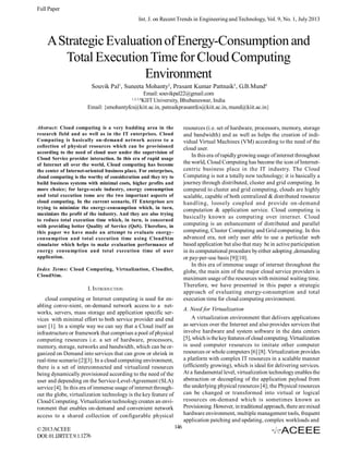 Full Paper
Int. J. on Recent Trends in Engineering and Technology, Vol. 9, No. 1, July 2013

A Strategic Evaluation of Energy-Consumption and
Total Execution Time for Cloud Computing
Environment
Souvik Pal1, Suneeta Mohanty2, Prasant Kumar Pattnaik3, G.B.Mund4
Email: souvikpal22@gmail.com
KIIT University, Bhubaneswar, India
Email: {smohantyfcs@kiit.ac.in, patnaikprasantfcs@kiit.ac.in, mund@kiit.ac.in}
1,2,3,4

resources (i.e. set of hardware, processors, memory, storage
and bandwidth) and as well as helps the creation of individual Virtual Machines (VM) according to the need of the
cloud user.
In this era of rapidly growing usage of internet throughout
the world, Cloud Computing has become the icon of Internetcentric business place in the IT industry. The Cloud
Computing is not a totally new technology; it is basically a
journey through distributed, cluster and grid computing. In
compared to cluster and grid computing, clouds are highly
scalable, capable of both centralized & distributed resource
handling, loosely coupled and provide on-demand
computation & application service. Cloud computing is
basically known as computing over internet. Cloud
computing is an enhancement of distributed and parallel
computing, Cluster Computing and Grid computing. In this
advanced era, not only user able to use a particular web
based application but also that may be in active participation
in its computational procedure by either adopting ,demanding
or pay-per-use basis [9][10].
In this era of immense usage of internet throughout the
globe, the main aim of the major cloud service providers is
maximum usage of the resources with minimal waiting time.
Therefore, we have presented in this paper a strategic
approach of evaluating energy-consumption and total
execution time for cloud computing environment.

Abstract: Cloud computing is a very budding area in the
research field and as well as in the IT enterprises. Cloud
Computing is basically on-demand network access to a
collection of physical resources which can be provisioned
according to the need of cloud user under the supervision of
Cloud Service provider interaction. In this era of rapid usage
of Internet all over the world, Cloud computing has become
the center of Internet-oriented business place. For enterprises,
cloud computing is the worthy of consideration and they try to
build business systems with minimal costs, higher profits and
more choice; for large-scale industry, energy consumption
and total execution tome are the two important aspects of
cloud computing. In the current scenario, IT Enterprises are
trying to minimize the energy-consumption which, in turn,
maximizes the profit of the industry. And they are also trying
to reduce total execution time which, in turn, is concerned
with providing better Quality of Service (QoS). Therefore, in
this paper we have made an attempt to evaluate energyconsumption and total execution time using CloudSim
simulator which helps to make evaluation performance of
energy consumption and total execution time of user
application.
Index Terms: Cloud Computing, Virtualization, Cloudlet,
CloudSim.

I. INTRODUCTION
cloud computing or Internet computing is used for enabling conve­nient, on­demand network access to a net­
works, servers, mass storage and application specific services with minimal effort to both service provider and end
user [1]. In a simple way we can say that a Cloud itself an
infrastructure or framework that comprises a pool of physical
computing resources i.e. a set of hardware, processors,
memory, storage, networks and bandwidth, which can be organized on Demand into services that can grow or shrink in
real-time scenario [2][3]. In a cloud computing environment,
there is a set of interconnected and virtualized resources
being dynamically provisioned according to the need of the
user and depending on the Service-Level-Agreement (SLA)
service [4]. In this era of immense usage of internet throughout the globe, virtualization technology is the key feature of
Cloud Computing. Virtualization technology creates an environment that enables on-demand and convenient network
access to a shared collection of configurable physical
© 2013 ACEEE
DOI: 01.IJRTET.9.1.1276

A. Need for Virtualization
A virtualization environment that delivers applications
as services over the Internet and also provides services that
involve hardware and system software in the data centers
[5], which is the key features of cloud computing. Virtualization
is used computer resources to imitate other computer
resources or whole computers [6] [8]. Virtualization provides
a platform with complex IT resources in a scalable manner
(efficiently growing), which is ideal for delivering services.
At a fundamental level, virtualization technology enables the
abstraction or decoupling of the application payload from
the underlying physical resources [4]; the Physical resources
can be changed or transformed into virtual or logical
resources on-demand which is sometimes known as
Provisioning. However, in traditional approach, there are mixed
hardware environment, multiple management tools, frequent
application patching and updating, complex workloads and
146

 