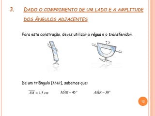 3. DADO O COMPRIMENTO DE UM LADO E A AMPLITUDE
DOS ÂNGULOS ADJACENTES
Para esta construção, deves utilizar a régua e o transferidor.
cmAM 5,4  30ˆRMA 45ˆRAM
12
12
De um triângulo [MAR], sabemos que:
 