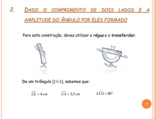 2. DADO O COMPRIMENTO DE DOIS LADOS E A
AMPLITUDE DO ÂNGULO POR ELES FORMADO
Para esta construção, deves utilizar a régua e o transferidor.
cmUL 4  60ˆAULcmUA 5,3
7
7
De um triângulo [LUA], sabemos que:
 