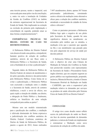 88 // Rev Tempus Actas Saúde Col
uma terceira pessoa, neutra e imparcial, será
convocada para atuar pelas vias da conciliação;
e, outra via seria a instalação de Unidades
de Gestão de Conflitos (UGC) no âmbito
da estrutura organizacional da Secretaria de
Estado de Saúde. Não implicando na extinção
ou exclusão da primeira pela implantação e
consolidação da segunda, podendo atuar as
duas formas complementarmente10
.
EXPERIÊNCIAS PRÁTICAS NO
BRASIL: ESTUDO DE CASO NO
DISTRITO FEDERAL
A Defensoria Pública do Distrito Federal
vem desenvolvendo uma prática, extrajudicial,
bastante positiva de solução de conflitos
sanitários, através de um fluxo entre a
Defensoria Pública e a Secretaria de Saúde,
com a finalidade de se evitar a judicialização15
.
Segundo dados da Defensoria Pública do
Distrito Federal, do número de atendimentos e
de ações ajuizadas, dezenove são patrocinados
pela Defensoria Pública. Como forma de se
evitar a judicialização, a Defensoria Pública
vem exercendo a mediação entre o cidadão
e a Secretaria de Saúde, através de contatos
telefônicos, e-mails e envio de ofícios, nos
quais expõe a situação do cidadão, seu direito,
a obrigação do Poder Público e, finalmente,
enfatiza os benefícios de uma solução
extrajudicial para ambas as partes15
.
Mesmo sem um modelo sistematizado
para a pacificação dos conflitos, a mediação
é efetivada diminuindo de forma expressiva
a judicialização dos conflitos sanitários do
Distrito Federal. Conforme estatística do
Núcleo de Saúde da Defensoria Pública, de
janeiro a agosto de 2012, foram realizados
7.497 atendimentos, destes, apenas 567 foram
peticionados judicialmente, constatando
assim a eficácia da mediação como alternativa
eficaz para a solução dos conflitos sanitários,
atendendo a necessidade do cidadão de forma
célere e eficiente15
.
Como os pacientes procuram a Defensoria
Pública logo após a negativa de seu pleito
pela Secretaria de Saúde, quando há uma
significativa demora no atendimento ou
orientados pelo médico que os atendeu, a
mediação evita que o paciente que aguarda
na fila o seu atendimento seja passado para
trás pelo adquirente do serviço de saúde por
decisão judicial.
A Defensoria Pública do Distrito Federal
com o objetivo de criar uma Câmara de
Mediação de Solução dos Conflitos na Saúde
tem promovido reuniões com representantes
da Secretaria de Saúde e Procuradoria Geral,
órgãos distritais, que em conjunto sugerem ao
gestor público sua regulamentação, propondo,
inclusive, Minuta de Decreto, criando a Câmara
Permanente Distrital de Mediação em Saúde
– CAMEDIS, que seria a responsável pela
mediação relativa às demandas por serviços
ou produtos de saúde oferecidos pelo Sistema
Único de Saúde (SUS) no Distrito Federal15
.
CONCLUSÃO
O artigo teve como desafio maior refletir
acerca da judicialização da saúde no Brasil,
em face da enorme quantidade de demandas
judiciais e a inércia do Estado em implementar
e sistematizar a Mediação como novo
mecanismo de solução de conflitos da saúde.
 