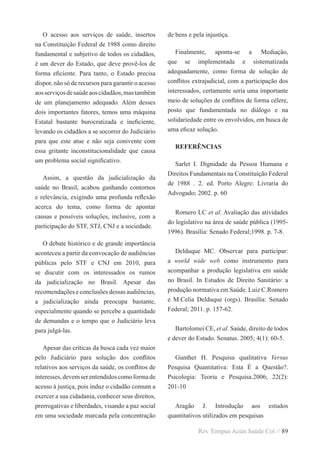 Rev Tempus Actas Saúde Col // 89
O acesso aos serviços de saúde, insertos
na Constituição Federal de 1988 como direito
fundamental e subjetivo de todos os cidadãos,
é um dever do Estado, que deve provê-los de
forma eficiente. Para tanto, o Estado precisa
dispor, não só de recursos para garantir o acesso
aosserviçosdesaúdeaoscidadãos,mastambém
de um planejamento adequado. Além desses
dois importantes fatores, temos uma máquina
Estatal bastante burocratizada e ineficiente,
levando os cidadãos a se socorrer do Judiciário
para que este atue e não seja conivente com
essa gritante inconstitucionalidade que causa
um problema social significativo.
Assim, a questão da judicialização da
saúde no Brasil, acabou ganhando contornos
e relevância, exigindo uma profunda reflexão
acerca do tema, como forma de apontar
causas e possíveis soluções, inclusive, com a
participação do STF, STJ, CNJ e a sociedade.
O debate histórico e de grande importância
aconteceu a partir da convocação de audiências
públicas pelo STF e CNJ em 2010, para
se discutir com os interessados os rumos
da judicialização no Brasil. Apesar das
recomendações e conclusões dessas audiências,
a judicialização ainda preocupa bastante,
especialmente quando se percebe a quantidade
de demandas e o tempo que o Judiciário leva
para julgá-las.
Apesar das críticas da busca cada vez maior
pelo Judiciário para solução dos conflitos
relativos aos serviços da saúde, os conflitos de
interesses,devemserentendidoscomoformade
acesso à justiça, pois induz o cidadão comum a
exercer a sua cidadania, conhecer seus direitos,
prerrogativas e liberdades, visando a paz social
em uma sociedade marcada pela concentração
de bens e pela injustiça.
Finalmente, aponta-se a Mediação,
que se implementada e sistematizada
adequadamente, como forma de solução de
conflitos extrajudicial, com a participação dos
interessados, certamente seria uma importante
meio de soluções de conflitos de forma célere,
posto que fundamentada no diálogo e na
solidariedade entre os envolvidos, em busca de
uma eficaz solução.
REFERÊNCIAS
Sarlet I. Dignidade da Pessoa Humana e
Direitos Fundamentais na Constituição Federal
de 1988 . 2. ed. Porto Alegre: Livraria do
Advogado; 2002. p. 60
Romero LC et al. Avaliação das atividades
do legislativo na área de saúde pública (1995-
1996). Brasília: Senado Federal;1998. p. 7-8.
Delduque MC. Observar para participar:
a world wide web como instrumento para
acompanhar a produção legislativa em saúde
no Brasil. In Estudos de Direito Sanitário: a
produção normativa em Saúde. Luiz C.Romero
e M.Celia Delduque (orgs). Brasília: Senado
Federal; 2011. p. 157-62.
Bartolomei CE, et al. Saúde, direito de todos
e dever do Estado. Senatus. 2005; 4(1): 60-5.
Gunther H. Pesquisa qualitativa Versus
Pesquisa Quantitativa: Esta É a Questão?.
Psicologia: Teoria e Pesquisa.2006; 22(2):
201-10
Aragão J. Introdução aos estudos
quantitativos utilizados em pesquisas
 