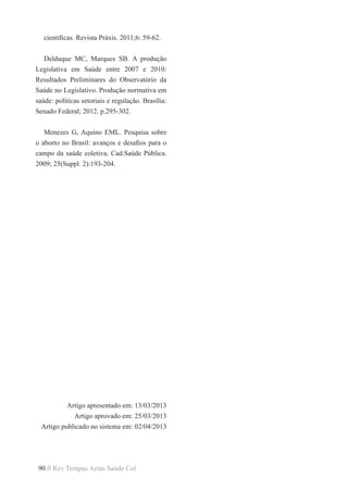 90 // Rev Tempus Actas Saúde Col
científicas. Revista Práxis. 2011;6: 59-62.
Delduque MC, Marques SB. A produção
Legislativa em Saúde entre 2007 e 2010:
Resultados Preliminares do Observatório da
Saúde no Legislativo. Produção normativa em
saúde: políticas setoriais e regulação. Brasília:
Senado Federal; 2012. p.295-302.
Menezes G, Aquino EML. Pesquisa sobre
o aborto no Brasil: avanços e desafios para o
campo da saúde coletiva. Cad.Saúde Pública.
2009; 25(Suppl. 2):193-204.
Artigo apresentado em: 13/03/2013
Artigo aprovado em: 25/03/2013
Artigo publicado no sistema em: 02/04/2013
 