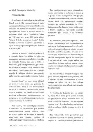 80 // Rev Tempus Actas Saúde Col
de Salud; Democracia; Mediación.
INTRODUÇÃO
O fenômeno da judicialização da saúde no
Brasil, sem dúvida, é um dos temas de maior
destaqueatualmente,semprepresenteedeforma
crescente nos debates envolvendo a academia,
operadores do direito, a máquina estatal e a
própria sociedade civil. A Constituição Federal
de 1988 estabelece, no art. 196, que a saúde é
“direito de todos e dever do Estado”. Institui
também o “acesso universal e igualitário às
ações e serviços para sua promoção, proteção
e recuperação”1
.
Portanto, a partir da Constituição Federal,
a prestação do serviço público de saúde não
mais estaria restrita aos trabalhadores inseridos
no mercado formal, mas sim, a todos os
brasileiros, que, consequentemente, passaram a
ser titulares do direito a saúde, universalizado,
cabendo ao Estado concretizar sua execução,
através de políticas públicas, planejamento,
ações e serviços, executados pelos seus órgãos.
Segundo Sousa2
, em países como o Brasil,
as questões básicas como a da igualdade dos
cidadãos diante da lei e a da necessidade de
incluir os excluídos na comunidade de direitos
seguem pendentes, na medida em que o país
continua enfrentando, simultaneamente, os
antigos e novos desafios que se apresentam no
desenvolvimento da cidadania.
Para Fleury3
, estas contradições inerentes
à cidadania são responsáveis por distintos
desenvolvimentos destes direitos, tanto
no tempo quanto no conteúdo e extensão,
envolvendo um processo contínuo de
redefinição da própria concepção de cidadania.
Este paradoxo faz com que o país esteja ao
mesmo tempo entre os melhores do mundo e
os piores. Mesmo alcançando a sexta posição
(2011) na economia mundial, com um Produto
Interno Bruto (PIB) considerável, estando,
portanto, no conjunto composto por EUA,
Japão, Alemanha, França, Itália, ainda assim
o direito a saúde não vem sendo assumido
plenamente pelo Estado e os diferentes
governos2
.
Há uma lacuna entre o que expressa a Carta
Magna e as demandas reais no cotidiano dos
indivíduos, famílias e comunidades, sobretudo
no tocante as necessidades de ações e serviços
de saúde, levando o cidadão a procurar a via
judicial para prevalecer o seu direito e obrigar
o Estado a assegurá-lo. A partir da constatação
dessa contradição, vários grupos sociais vêm
buscando na Justiça o apoio no tocante a essas
brechasentreodireitoidealesuamaterialização
no mundo real.
Os fundamentos e alternativas legais para
que o cidadão proponha ações judiciais com
o objetivo de obter medicamentos e outros
serviços de saúde, em face dos poderes
públicos, permitem uma reflexão mais acurada
desse fenômeno.
A Constituição Federal1
, em seu artigo
5º, inciso XXV, prevê que a lei não excluirá
da apreciação do Poder Judiciário, lesão ou
ameaça de direito. Portanto, essa prerrogativa
constitucional e de ordem fundamental, garante
a todo e qualquer cidadão o acesso irrestrito à
justiça.
Não resta dúvida, posto que notório, que
a realidade nacional não reflete fielmente o
disposto na Constituição Federal, por diversos
 