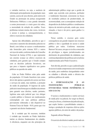 Rev Tempus Actas Saúde Col // 81
e variados motivos, ou seja, a ausência de
informação principalmente da população mais
carente, acerca de seus direitos, pela inércia do
Estado na promoção da justiça assegurando
Defensores Públicos a essa grande demanda
a custas processuais e o mais grave de todos,
a morosidade da solução do conflito. Esses
problemas tornam muitas das vezes, inviáveis
o acesso à justiça e, consequentemente, o
efetivo exercício da cidadania.
Apesar das dificuldades, percebe-se que é
crescente o aumento das demandas judiciais no
Brasil, com ênfase ao acesso a medicamentos
não fornecidos pelo sistema SUS e outros
serviços de saúde, conforme dados do Conselho
Nacional de Justiça (CNJ), o que representa
um enorme avanço ao efetivo exercício da
cidadania, pois garante que o Estado cumpra
com as decisões judiciais favoráveis, em
que pese o impacto significativo nos gastos
públicos na questão da saúde.
Cabe ao Poder Público zelar pela saúde
da população. O Estado brasileiro tem como
dever não apenas a garantia do acesso aos bens
e serviços da saúde, mas também, a proteção
da saúde da população. O ingresso de ações
judiciaiséumaformaqueoscidadãosencontram
para garantir seus direitos, sendo, portanto,
legítima uma ação judicial que vise obrigar
o poder público a fornecer um medicamento
contemplado em suas políticas públicas
previamente elaboradas e não disponível no
Sistema Único de Saúde - SUS, posto que vise
a garantir um direito fundamental.
Se é verdade que há excessos, também
é verdade que incumbe ao Poder Judiciário
tutelar os direitos fundamentais do cidadão.
A eficiência, enquanto um dos princípios da
administração pública exige que a gestão da
saúde seja exercida com presteza, perfeição
e rendimento funcional, consistente na busca
de resultados práticos de produtividade, de
economicidade, com a conseqüente redução de
desperdícios do dinheiro público e rendimentos
típicos da iniciativa privada, sendo que, nessa
situação, o lucro é do povo; quem ganha é o
bem comum.
Nesse sentido, o excesso gera como
consequência um grande impacto nos recursos
público e fere a igualdade de acesso à saúde
pública por todos. Conforme menciona
Barroso4
há casos, em que se revela a concessão
de privilégios a alguns jurisdicionados em
detrimento da generalidade da cidadania, que
continuadependentedaspolíticasuniversalistas
implementadas pelo Poder Executivo.
Sem dúvida, percebe-se que a judicialização
doacessoàsaúdecomprometeauniversalização
da saúde, pois estabelece desigualdades entre
os cidadãos e dificulta ainda a eficácia das
políticas públicas de saúde.
A JUDICIALIZAÇÃO E AS
INSTITUIÇÕES PÚBLICAS
ENVOLVIDAS NESSE FENÔMENO: O
STF E O CNJ
O acesso a medicamentos e outros serviços
de saúde pela via judicial, fez surgir no Brasil,
como já se frisou, o fenômeno da judicialização,
que expõe limites e possibilidades estatais e
instiga a produção de respostas efetivas pelos
agentes públicos, do setor de saúde e da justiça.
Segundo afirma Marques:
O exercício do direito à saúde, positivado em
 