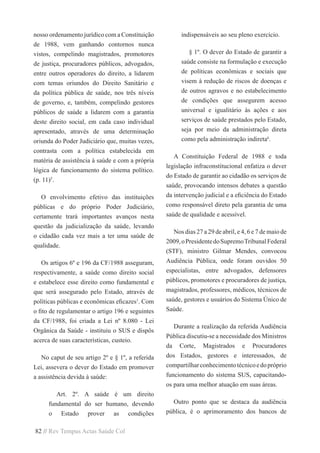 82 // Rev Tempus Actas Saúde Col
nosso ordenamento jurídico com a Constituição
de 1988, vem ganhando contornos nunca
vistos, compelindo magistrados, promotores
de justiça, procuradores públicos, advogados,
entre outros operadores do direito, a lidarem
com temas oriundos do Direito Sanitário e
da política pública de saúde, nos três níveis
de governo, e, também, compelindo gestores
públicos de saúde a lidarem com a garantia
deste direito social, em cada caso individual
apresentado, através de uma determinação
oriunda do Poder Judiciário que, muitas vezes,
contrasta com a política estabelecida em
matéria de assistência à saúde e com a própria
lógica de funcionamento do sistema político.
(p. 11)5
.
O envolvimento efetivo das instituições
públicas e do próprio Poder Judiciário,
certamente trará importantes avanços nesta
questão da judicialização da saúde, levando
o cidadão cada vez mais a ter uma saúde de
qualidade.
Os artigos 6º e 196 da CF/1988 asseguram,
respectivamente, a saúde como direito social
e estabelece esse direito como fundamental e
que será assegurado pelo Estado, através de
políticas públicas e econômicas eficazes1
. Com
o fito de regulamentar o artigo 196 e seguintes
da CF/1988, foi criada a Lei nº 8.080 - Lei
Orgânica da Saúde - instituiu o SUS e dispôs
acerca de suas características, custeio.
No caput de seu artigo 2º e § 1º, a referida
Lei, assevera o dever do Estado em promover
a assistência devida à saúde:
Art. 2º. A saúde é um direito
fundamental do ser humano, devendo
o Estado prover as condições
indispensáveis ao seu pleno exercício.
§ 1º. O dever do Estado de garantir a
saúde consiste na formulação e execução
de políticas econômicas e sociais que
visem à redução de riscos de doenças e
de outros agravos e no estabelecimento
de condições que assegurem acesso
universal e igualitário às ações e aos
serviços de saúde prestados pelo Estado,
seja por meio da administração direta
como pela administração indireta6
.
A Constituição Federal de 1988 e toda
legislação infraconstitucional enfatiza o dever
do Estado de garantir ao cidadão os serviços de
saúde, provocando intensos debates a questão
da intervenção judicial e a eficiência do Estado
como responsável direto pela garantia de uma
saúde de qualidade e acessível.  
Nos dias 27 a 29 de abril, e 4, 6 e 7 de maio de
2009,oPresidentedoSupremoTribunalFederal
(STF), ministro Gilmar Mendes, convocou
Audiência Pública, onde foram ouvidos 50
especialistas, entre advogados, defensores
públicos, promotores e procuradores de justiça,
magistrados, professores, médicos, técnicos de
saúde, gestores e usuários do Sistema Único de
Saúde.
Durante a realização da referida Audiência
Pública discutiu-se a necessidade dos Ministros
da Corte, Magistrados e Procuradores
dos Estados, gestores e interessados, de
compartilharconhecimentotécnicoedopróprio
funcionamento do sistema SUS, capacitando-
os para uma melhor atuação em suas áreas.
Outro ponto que se destaca da audiência
pública, é o aprimoramento dos bancos de
 