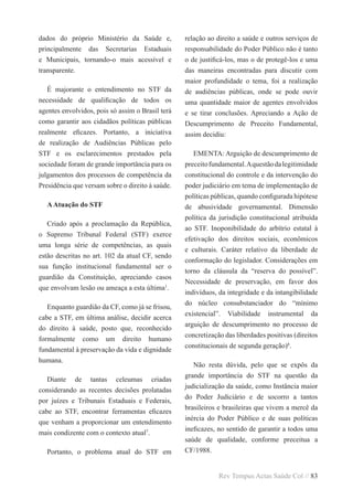 Rev Tempus Actas Saúde Col // 83
dados do próprio Ministério da Saúde e,
principalmente das Secretarias Estaduais
e Municipais, tornando-o mais acessível e
transparente.
É majorante o entendimento no STF da
necessidade de qualificação de todos os
agentes envolvidos, pois só assim o Brasil terá
como garantir aos cidadãos políticas públicas
realmente eficazes. Portanto, a iniciativa
de realização de Audiências Públicas pelo
STF e os esclarecimentos prestados pela
sociedade foram de grande importância para os
julgamentos dos processos de competência da
Presidência que versam sobre o direito à saúde.
AAtuação do STF
Criado após a proclamação da República,
o Supremo Tribunal Federal (STF) exerce
uma longa série de competências, as quais
estão descritas no art. 102 da atual CF, sendo
sua função institucional fundamental ser o
guardião da Constituição, apreciando casos
que envolvam lesão ou ameaça a esta última1
.
Enquanto guardião da CF, como já se frisou,
cabe a STF, em última análise, decidir acerca
do direito à saúde, posto que, reconhecido
formalmente como um direito humano
fundamental à preservação da vida e dignidade
humana.
Diante de tantas celeumas criadas
considerando as recentes decisões prolatadas
por juízes e Tribunais Estaduais e Federais,
cabe ao STF, encontrar ferramentas eficazes
que venham a proporcionar um entendimento
mais condizente com o contexto atual7
.
Portanto, o problema atual do STF em
relação ao direito a saúde e outros serviços de
responsabilidade do Poder Público não é tanto
o de justificá-los, mas o de protegê-los e uma
das maneiras encontradas para discutir com
maior profundidade o tema, foi a realização
de audiências públicas, onde se pode ouvir
uma quantidade maior de agentes envolvidos
e se tirar conclusões. Apreciando a Ação de
Descumprimento de Preceito Fundamental,
assim decidiu:
EMENTA: Arguição de descumprimento de
preceitofundamental.Aquestãodalegitimidade
constitucional do controle e da intervenção do
poder judiciário em tema de implementação de
políticas públicas, quando configurada hipótese
de abusividade governamental. Dimensão
política da jurisdição constitucional atribuída
ao STF. Inoponibilidade do arbítrio estatal à
efetivação dos direitos sociais, econômicos
e culturais. Caráter relativo da liberdade de
conformação do legislador. Considerações em
torno da cláusula da “reserva do possível”.
Necessidade de preservação, em favor dos
indivíduos, da integridade e da intangibilidade
do núcleo consubstanciador do “mínimo
existencial”. Viabilidade instrumental da
arguição de descumprimento no processo de
concretização das liberdades positivas (direitos
constitucionais de segunda geração)8
.
Não resta dúvida, pelo que se expôs da
grande importância do STF na questão da
judicialização da saúde, como Instância maior
do Poder Judiciário e de socorro a tantos
brasileiros e brasileiras que vivem a mercê da
inércia do Poder Público e de suas políticas
ineficazes, no sentido de garantir a todos uma
saúde de qualidade, conforme preceitua a
CF/1988.
 