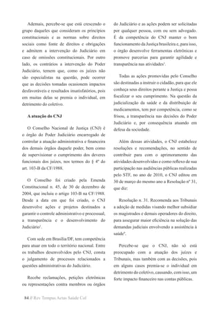 84 // Rev Tempus Actas Saúde Col
Ademais, percebe-se que está crescendo o
grupo daqueles que consideram os princípios
constitucionais e as normas sobre direitos
sociais como fonte de direitos e obrigações
e admitem a intervenção do Judiciário em
caso de omissões constitucionais. Por outro
lado, os contrários a intervenção do Poder
Judiciário, temem que, como os juízes não
são especialistas na questão, pode ocorrer
que as decisões tomadas ocasionem impactos
desfavoráveis e resultados insatisfatórios, pois
em muitas delas se premia o individual, em
detrimento do coletivo.
A atuação do CNJ
O Conselho Nacional de Justiça (CNJ) é
o órgão do Poder Judiciário encarregado de
controlar a atuação administrativa e financeira
dos demais órgãos daquele poder, bem como
de supervisionar o cumprimento dos deveres
funcionais dos juízes, nos termos do § 4º do
art. 103-B da CF/1988.
O Conselho foi criado pela Emenda
Constitucional n. 45, de 30 de dezembro de
2004, que incluiu o artigo 103-B na CF/1988.
Desde a data em que foi criado, o CNJ
desenvolve ações e projetos destinados a
garantir o controle administrativo e processual,
a transparência e o desenvolvimento do
Judiciário1
.
Com sede em Brasília/DF, tem competência
para atuar em todo o território nacional. Entre
os trabalhos desenvolvidos pelo CNJ, consta
o julgamento de processos relacionados a
questões administrativas do Judiciário.
Recebe reclamações, petições eletrônicas
ou representações contra membros ou órgãos
do Judiciário e as ações podem ser solicitadas
por qualquer pessoa, com ou sem advogado.
É da competência do CNJ manter o bom
funcionamento da Justiça brasileira e, para isso,
o órgão desenvolve ferramentas eletrônicas e
promove parcerias para garantir agilidade e
transparência nas atividades1
.
Todas as ações promovidas pelo Conselho
são destinadas a instruir o cidadão, para que ele
conheça seus direitos perante a Justiça e possa
fiscalizar o seu cumprimento. Na questão da
judicialização da saúde e da distribuição de
medicamentos, tem por competência, como se
frisou, a transparência nas decisões do Poder
Judiciário e, por consequência atuando em
defesa da sociedade.
Além dessas atividades, o CNJ estabelece
resoluções e recomendações, no sentido de
contribuir para com o aprimoramento das
atividades desenvolvidas e como reflexo de sua
participação nas audiências públicas realizadas
pelo STF, no ano de 2010, o CNJ editou em
30 de março do mesmo ano a Resolução nº 31,
que diz:
Resolução n. 31. Recomenda aos Tribunais
a adoção de medidas visando melhor subsidiar
os magistrados e demais operadores do direito,
para assegurar maior eficiência na solução das
demandas judiciais envolvendo a assistência à
saúde9
.
Percebe-se que o CNJ, não só está
preocupado com a atuação dos juízes e
Tribunais, mas também com as decisões, pois
em alguns casos premia-se o individual em
detrimento do coletivo, causando, com isso, um
forte impacto financeiro nas contas públicas.
 