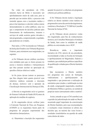 Rev Tempus Actas Saúde Col // 85
Na visão do presidente do CNJ,
ministro Ayres de Britto é necessário um
aprofundamento maior de cada caso, pois se
percebe que em muitos deles, o processo está
instruído apenas com o receituário médico e
para evitar injustiças e a decisão venha a onerar
demasiadamente os cofres públicos, uma vez
que o cumprimento de decisões judiciais para
fornecimento de medicamentos, insumos e
serviços de saúde acarreta gastos elevados e
não programados, comprometendo a equidade,
que poderiam ser evitados.
Para tanto, o CNJ recomenda aos Tribunais
deJustiçadosEstadoseaosTribunaisRegionais
Federais, para orientarem seus magistrados, no
seguinte:
a) Os Tribunais devem celebrar convênios
com entidades para que os Juízes possam ter
acesso a técnicos (médicos e farmacêuticos)
que lhes possam auxiliar na apreciação de
questões clínicas relativas à saúde.
b) Os juízes devem instruir os processos
que lhes chegam tanto quanto possível com
relatórios médicos contendo a descrição
da doença, inclusive com a aposição da
Classificação Internacional de Doenças (CID).
c) Devem os magistrados ouvir os gestores
do Sistema Unificado de Saúde (SUS) antes da
aplicação de medidas de urgência.
d)  Os magistrados devem verificar junto
à Comissão Nacional de Ética em Pesquisas
(CONEP) se os requerentes fazem parte de
programas de pesquisa experimental dos
laboratórios farmacêuticos.
e)  Determinar a inscrição dos requerentes
quando for possível a cobertura em programas
cobertos por políticas públicas;
f) Os Tribunais devem incluir a legislação
relativa ao direito sanitário como matéria no
programadoscursosdacarreiradamagistratura,
conforme a Resolução nº 75/2009 do Conselho
Nacional de Justiça (CNJ)
g) Os Tribunais devem promover visitas
dos magistrados, para fins de conhecimentos
técnicos, aos Conselhos Municipais e Estaduais
de Saúde, bem como às unidades de saúde
pública ou conveniadas com o SUS9
.
Ressalte-se, ainda, a importante
iniciativa do CNJ, através de seu presidente,
recomendando a todas as Escolas de formação
e aperfeiçoamento de Magistrados, federais e
estaduais, que estabeleçam políticas específicas
dequalificaçãovoltadasparaoDireitoSanitário
e mais:
Que incorporem o Direito sanitário
nos programas dos cursos de formação,
vitaliciamento e aperfeiçoamento de
magistrados e que promovam a realização de
seminários para estudos e mobilização na área
da saúde, congregando magistrados, membros
do Ministério Público e gestores, no sentido de
propiciar maior entrosamento sobre a matéria9
.
Assim, entende-se que o CNJ contribui com
a questão da judicialização da saúde no Brasil,
assumindo papel importante da concretização
do Direito Sanitário, pois suas recomendações
e resoluções visam minimizar os efeitos das
decisões que, na maioria das vezes levam a
resultados insatisfatórios na questão da saúde
como direito de todos.
 