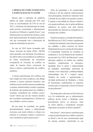 86 // Rev Tempus Actas Saúde Col
A MEDIAÇÃO COMO ALTERNATIVA
À JUDICIALIZAÇÃO NA SAÚDE
Mesmo após a realização da audiência
pública da saúde, realizada pelo STF, bem
como as recomendações do CNJ no ano de
2012, o fenômeno da judicialização da saúde,
ainda persiste, ocasionando o abarrotamento
de ações nos Tribunais e segundo Souza10
, esse
fenômeno provoca aumento de estrutura, custas
para operacionalização da máquina judiciária,
sem que corresponda com a diminuição do
tempo de tramitação do processo.
No ano de 2010 foram levantadas pelo
Fórum Nacional da Saúde (FNS), 240.980
ações ajuizadas e em tramitação. Esse dado nos
faz refletir sobre a necessidade de se estabelecer
de forma sistematizada um mecanismo
extrajudicial de resolução de conflitos na
saúde, de maneira célere, consensual, de
forma a reduzir a judicialização dos conflitos
sanitários.
A intensa judicialização dos conflitos, dos
mais simples aos mais complexos, não aflinge
somente o sistema judiciário brasileiro, mas
também,osmaisvariadossistemas,notadamente
o europeu, impulsionando a criação e regulação
de institutos que proporcionem aos cidadãos a
resolução extrajudicial dos conflitos sociais.
Cayón11
afirma que um dos maiores desafios
das sociedades contemporâneas é facilitar aos
seus cidadãos o acesso a justiça.
Há por parte da sociedade, um grande
descontentamento quanto a administração
da justiça, pois muito embora, os litígios nos
tribunais se avolumem, tendem a eternizar-se
com consideráveis gastos processuais12
.
Além da quantidade e da complexidade
a demora é um dos aspectos estatisticamente
mais preocupante, fazendo do Judiciário lento
e distante do seu objetivo de garantir a justiça.
É urgente a necessidade de oferecer solução a
este grande problema, não só pelos problemas
endêmicos da justiça, mas pela eficácia
demonstrada nas alternativas extrajudiciais na
resolução dos conflitos.
Empaíseseuropeus,aexemplodaEspanha,o
Real Decreto-ley 5/2012, institui e regulamenta
o instituto da mediação como forma de garantir
aos cidadãos o pleno exercício do direito
fundamental de acesso a justiça de forma plena.
A Comunidade Autônoma de Cantabria ao
estabelecer a “Ley de Mediación de Cantabria”
pormeioda“Ley1/2011,de28demarzo”,como
aplicação supletiva no âmbito dos conflitos
sanitários, estabelecendo os princípios:
Igualdade entre as partes e imparcialidade
do mediador; neutralidade; autonomia da
vontade e livre disposição; confidencialidade;
informalidade; boa fé e respeito mútuo.
Também foi criada e regulamentada a
atividade profissional de Mediador, a forma
de fiscalização, estabelecendo os requisitos
mínimos para a instauração e desenvolvimento
do procedimento13
.
Nas disposições adicionais do Real Decreto
Ley, foi estabelecido que as administrações
públicas devem incluir a Mediação como
procedimento prévio ao processo, tanto
na esfera judicial e extrajudicial, trazendo
importantes inovações no direito espanhol13
.
Para Souza10
, vários fatores contribuem para
a intensa judicialização dos conflitos sanitários
no Brasil e não há uma sistematização legal
do sistema sanitário, interferindo na sua
 