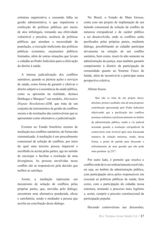 Rev Tempus Actas Saúde Col // 87
estrutura organizativa e causando falha na
gestão administrativa, o que impulsiona a
confecção de políticas públicas por meios
de atos infralegais, tornando sua efetividade
vulnerável e precária, ausência de políticas
públicas que atendam a necessidade da
população, a execução ineficiente das políticas
públicas existentes, orçamentos públicos
limitados, além de outras situações que levam
o cidadão ao Poder Judiciário para a efetivação
do direito à saúde.
A intensa judicialização dos conflitos
sanitários, quando se pleiteia ações e serviços
de saúde, como forma de garantir e efetivar o
direito subjetivo à assistência da saúde pública,
como se apresenta na realidade, destaca
Delduque e Marques14
um modelo, Alternative
Dispute Resolutions-ADR, que trata de um
conjunto de instrumentos de gestão de conflitos
sociais e de resoluções das controvérsias que se
apresentam como alternativa a judicialização.
Existem no Estado brasileiro ensaios de
mediação nos conflitos sanitários, de forma não
sistematizada. A mediação é um procedimento
consensual de solução de conflitos, por meio
do qual uma terceira pessoa imparcial e
escolhida ou aceita pelas partes, age no sentido
de encorajar e facilitar a resolução de uma
divergência. As pessoas envolvidas nesse
conflito são as responsáveis pela decisão que
melhor as satisfaça.
Assim, a mediação representa um
mecanismo de solução de conflitos pelas
próprias partes, que, movidas pelo diálogo,
encontram uma alternativa ponderada, eficaz
e satisfatória, sendo o mediador a pessoa que
auxilia na conciliação desse diálogo.
No Brasil, o Estado de Mato Grosso,
conta com um projeto de implantação de um
método consensual de solução de conflito de
natureza extrajudicial e de caráter público
a ser desenvolvido, onde os conflitos serão
pacificados pelas próprias partes, mediante
diálogo, possibilitando ao cidadão participar
ativamente na solução de um conflito
sanitário, bem como, inseri-lo não somente na
administração da justiça, mas também garantir
cumprimento à diretriz da participação da
comunidade quanto ao Sistema Único de
Saúde, além de incentivá-lo a participar numa
perspectiva coletiva.
Afirma Souza:
Que não se trata de um projeto único,
absoluto, pronto e acabado, mas de uma proposta/
contribuição apresentada pelo Poder Judiciário
objetivando que a pacificação dos conflitos
aconteça ordinária e preferencialmente no âmbito
da administração pública, sendo a via judicial
acionada quando a resolução extrajudicial da
controvérsia reste inviável após uma fracassada
tentativa de solução amistosa, sendo, dessa
forma, o ponto de partida para discussão e
enfrentamento de uma questão que não pode
mais perdurar. (p.25)10
.
Por outro lado, é permitir que resolva o
conflitoondedeveserordinariamenteresolvido,
ou seja, no âmbito da administração pública,
com participação ativa pelos responsáveis em
executar as políticas públicas de saúde, bem
como, com a participação do cidadão nessa
estrutura, tornando o processo mais legítimo
e, assim, cumprir o preceito constitucional da
participação popular.
Havendo controvérsias nas discussões,
 