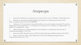 Література
1. Дроздов К. Імітаційне моделювання як метод соціологічного аналізу. URL:https://elibrary.kdpu.edu.ua
2. Bonabeau, E. Agent-based modeling: Methods and techniques for simulating human systems. URL :
https://www.pnas.org/doi/10.1073/pnas.082080899
3. Гур'янова Л. С. Економетрика : навчальний посібник для студентів напряму підготовки "Економічна
кібернетика" всіх форм навчання / Л. С. Гур'янова, Т. С. Клебанова, О. А. Сергієнко, С. В. Прокопович. – Х. :
ХНЕУ ім. С. Кузнеця, 2015. – 384 с.
4. Smith J. The Impact of Artificial Intelligence on IT Companies: A Comprehensive Study. Journal of
Computational Intelligence, 15(3), 45-60.
5. Johnson, M. (2021). Dynamic Systems and IT Forecasting. Technology and Business Review, 12(1), 88-99.
6. Wang, T., & Chen, H. (2021). Hybrid Approaches for IT Growth Modeling. Emerging Trends in
Computational Analysis, 5(2), 75-90.
 