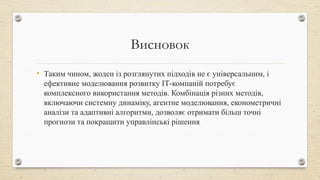 Висновок
• Таким чином, жоден із розглянутих підходів не є універсальним, і
ефективне моделювання розвитку ІТ-компаній потребує
комплексного використання методів. Комбінація різних методів,
включаючи системну динаміку, агентне моделювання, економетричні
аналізи та адаптивні алгоритми, дозволяє отримати більш точні
прогнози та покращити управлінські рішення
 