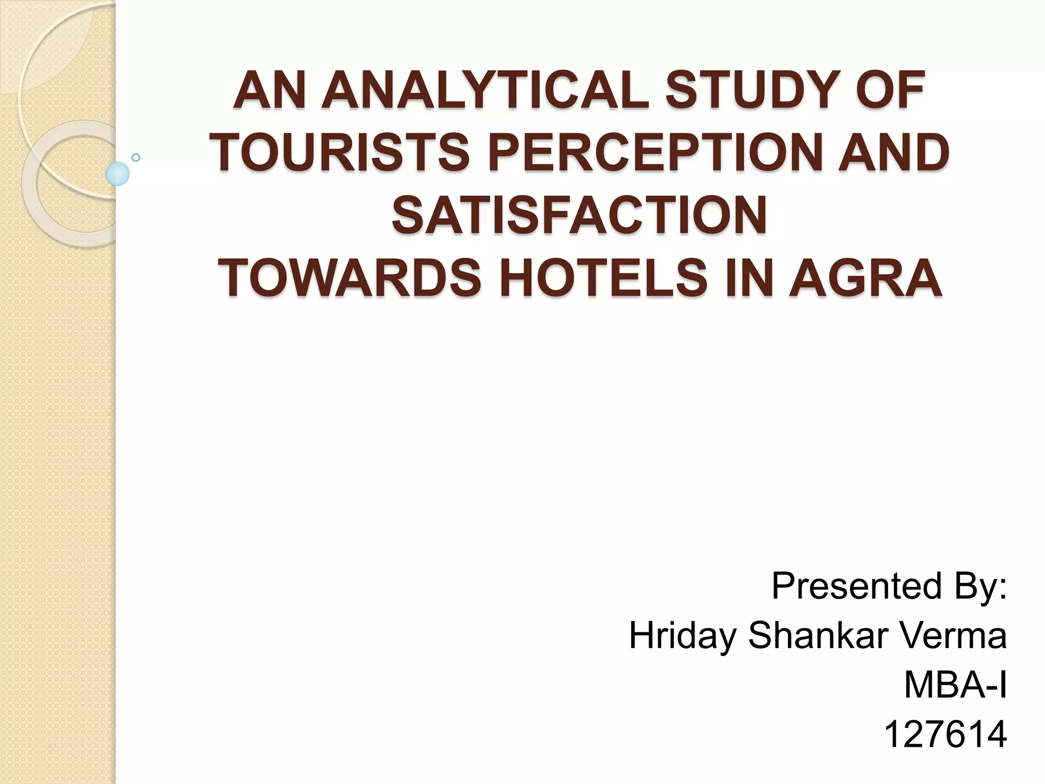 AN ANALYTICAL STUDY OF
TOURISTS PERCEPTION AND
SATISFACTION
TOWARDS HOTELS IN AGRA
Presented By:
Hriday Shankar Verma
MBA-I
127614
 