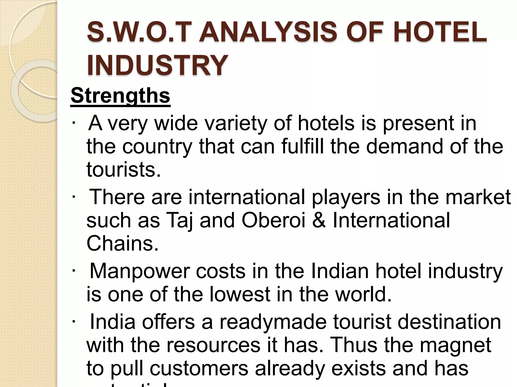 S.W.O.T ANALYSIS OF HOTEL
INDUSTRY
Strengths
· A very wide variety of hotels is present in
the country that can fulfill the demand of the
tourists.
· There are international players in the market
such as Taj and Oberoi & International
Chains.
· Manpower costs in the Indian hotel industry
is one of the lowest in the world.
· India offers a readymade tourist destination
with the resources it has. Thus the magnet
to pull customers already exists and has
 