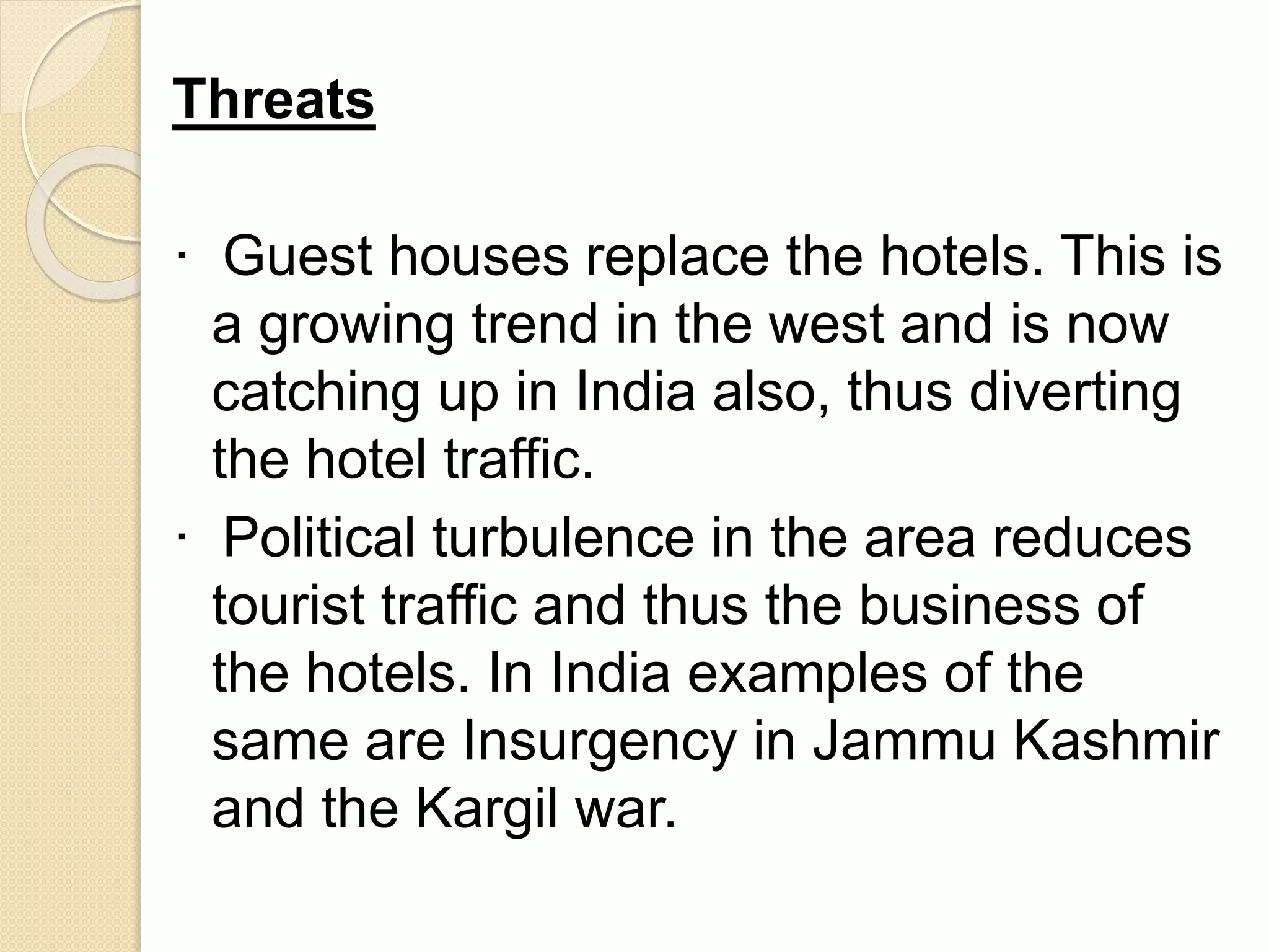 Threats
· Guest houses replace the hotels. This is
a growing trend in the west and is now
catching up in India also, thus diverting
the hotel traffic.
· Political turbulence in the area reduces
tourist traffic and thus the business of
the hotels. In India examples of the
same are Insurgency in Jammu Kashmir
and the Kargil war.
 
