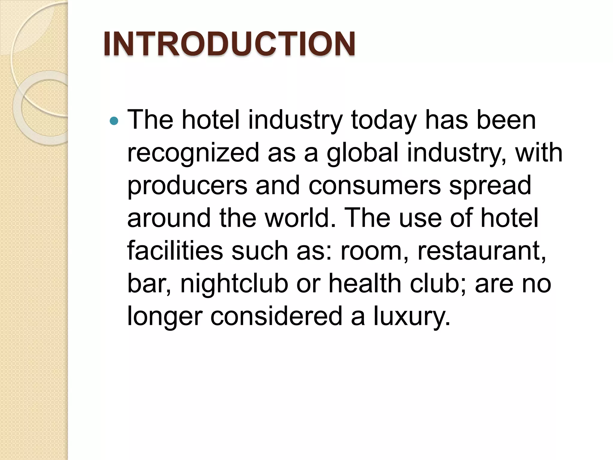 INTRODUCTION
 The hotel industry today has been
recognized as a global industry, with
producers and consumers spread
around the world. The use of hotel
facilities such as: room, restaurant,
bar, nightclub or health club; are no
longer considered a luxury.
 