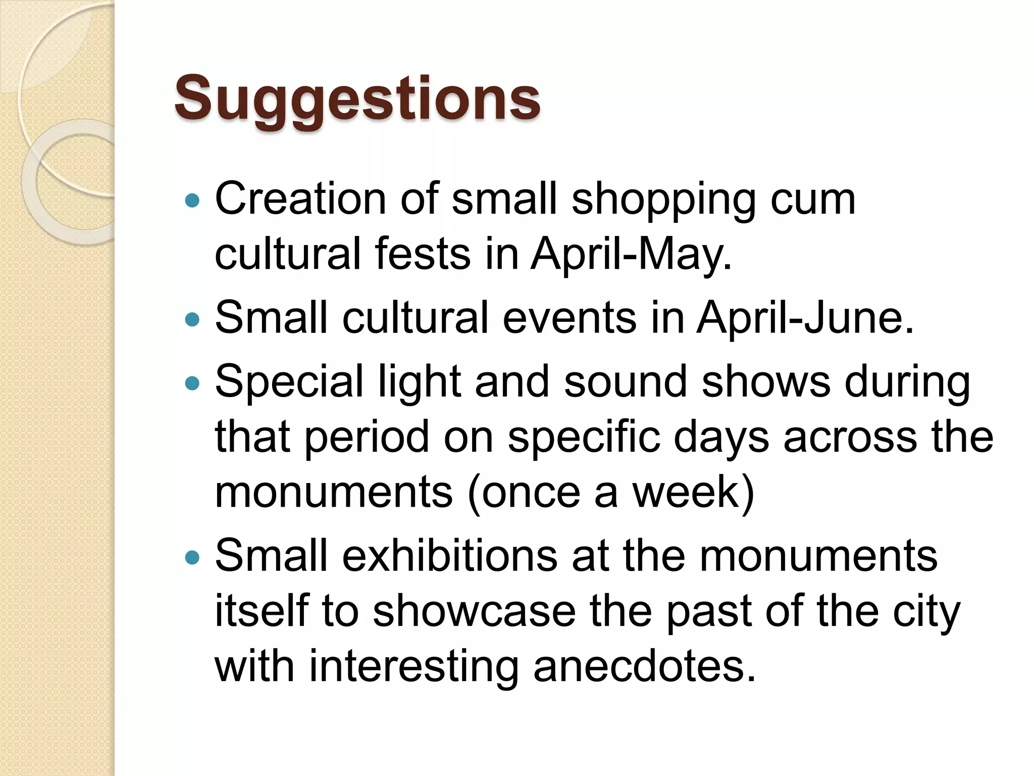 Suggestions
 Creation of small shopping cum
cultural fests in April-May.
 Small cultural events in April-June.
 Special light and sound shows during
that period on specific days across the
monuments (once a week)
 Small exhibitions at the monuments
itself to showcase the past of the city
with interesting anecdotes.
 