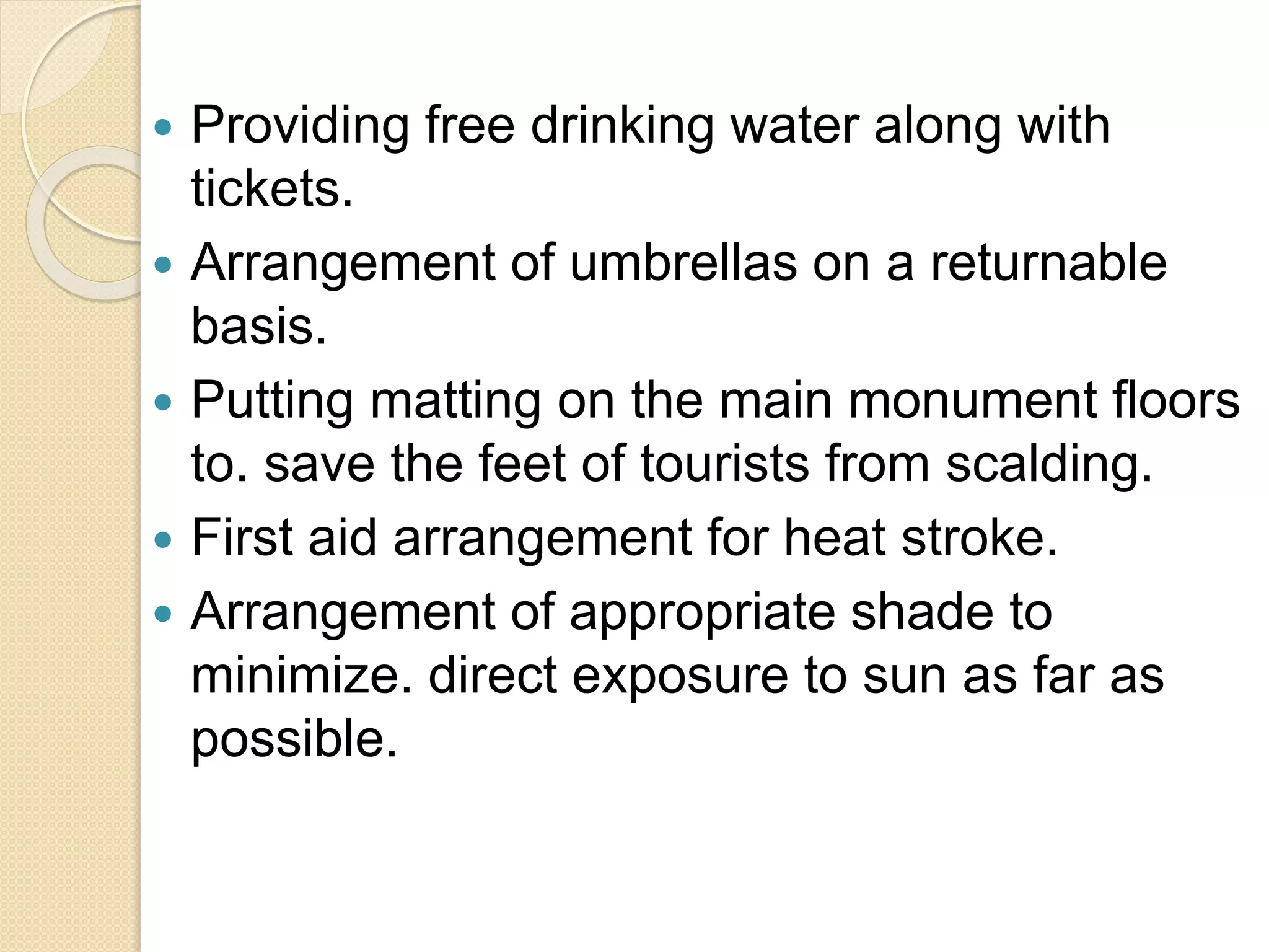  Providing free drinking water along with
tickets.
 Arrangement of umbrellas on a returnable
basis.
 Putting matting on the main monument floors
to. save the feet of tourists from scalding.
 First aid arrangement for heat stroke.
 Arrangement of appropriate shade to
minimize. direct exposure to sun as far as
possible.
 