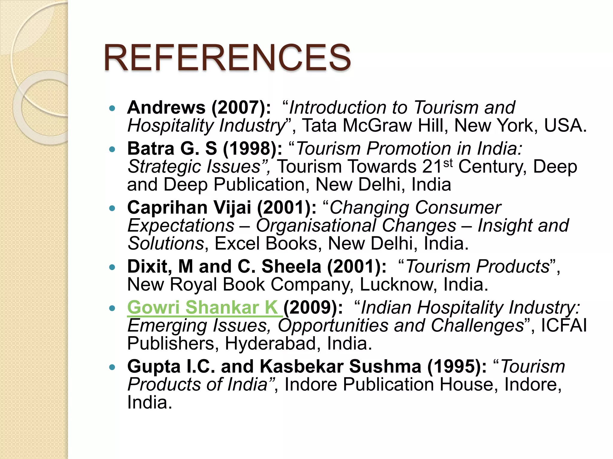 REFERENCES
 Andrews (2007): “Introduction to Tourism and
Hospitality Industry”, Tata McGraw Hill, New York, USA.
 Batra G. S (1998): “Tourism Promotion in India:
Strategic Issues”, Tourism Towards 21st Century, Deep
and Deep Publication, New Delhi, India
 Caprihan Vijai (2001): “Changing Consumer
Expectations – Organisational Changes – Insight and
Solutions, Excel Books, New Delhi, India.
 Dixit, M and C. Sheela (2001): “Tourism Products”,
New Royal Book Company, Lucknow, India.
 Gowri Shankar K (2009): “Indian Hospitality Industry:
Emerging Issues, Opportunities and Challenges”, ICFAI
Publishers, Hyderabad, India.
 Gupta I.C. and Kasbekar Sushma (1995): “Tourism
Products of India”, Indore Publication House, Indore,
India.
 