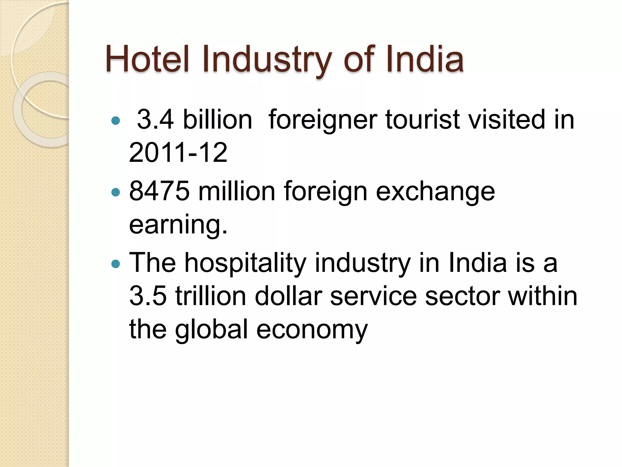 Hotel Industry of India
 3.4 billion foreigner tourist visited in
2011-12
 8475 million foreign exchange
earning.
 The hospitality industry in India is a
3.5 trillion dollar service sector within
the global economy
 