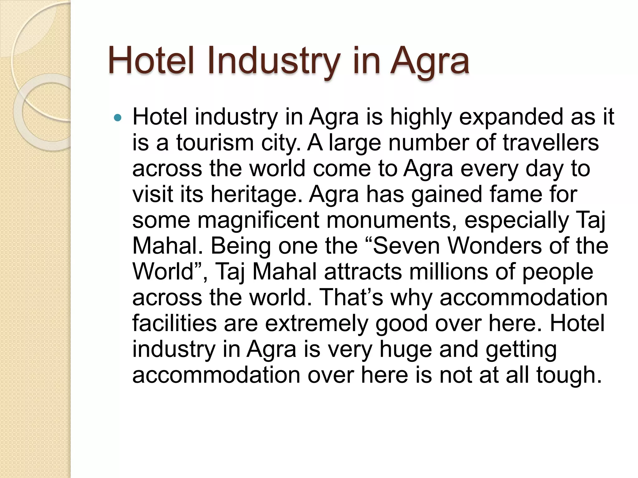 Hotel Industry in Agra
 Hotel industry in Agra is highly expanded as it
is a tourism city. A large number of travellers
across the world come to Agra every day to
visit its heritage. Agra has gained fame for
some magnificent monuments, especially Taj
Mahal. Being one the “Seven Wonders of the
World”, Taj Mahal attracts millions of people
across the world. That’s why accommodation
facilities are extremely good over here. Hotel
industry in Agra is very huge and getting
accommodation over here is not at all tough.
 