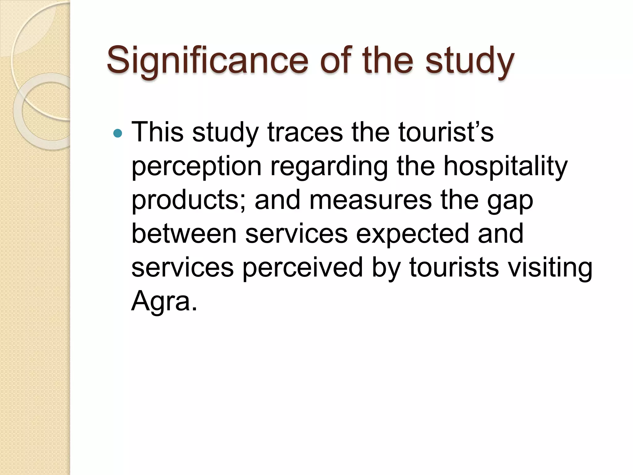 Significance of the study
 This study traces the tourist’s
perception regarding the hospitality
products; and measures the gap
between services expected and
services perceived by tourists visiting
Agra.
 