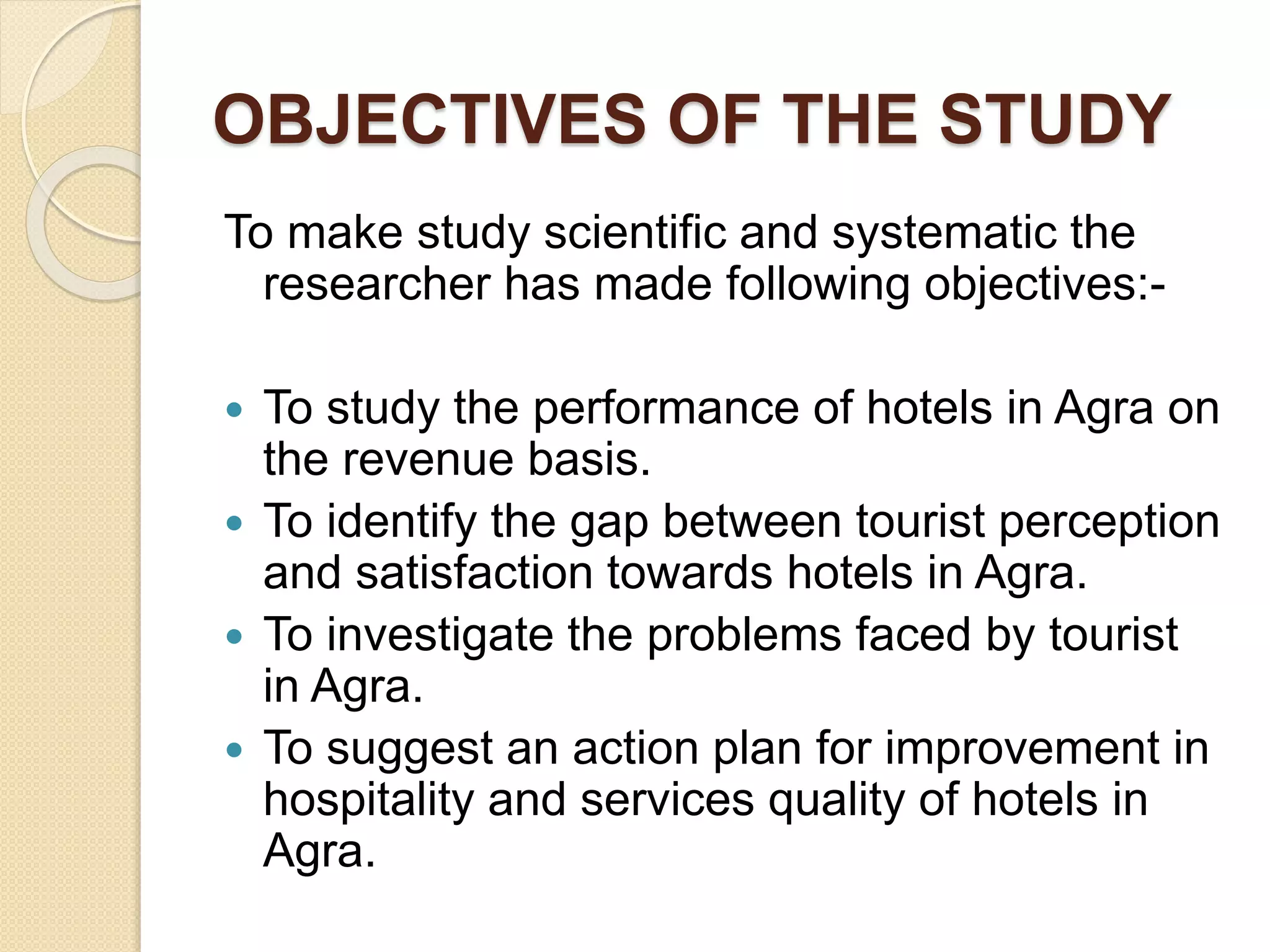 OBJECTIVES OF THE STUDY
To make study scientific and systematic the
researcher has made following objectives:-
 To study the performance of hotels in Agra on
the revenue basis.
 To identify the gap between tourist perception
and satisfaction towards hotels in Agra.
 To investigate the problems faced by tourist
in Agra.
 To suggest an action plan for improvement in
hospitality and services quality of hotels in
Agra.
 