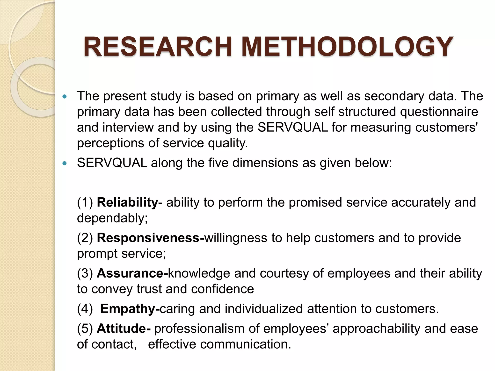 RESEARCH METHODOLOGY
 The present study is based on primary as well as secondary data. The
primary data has been collected through self structured questionnaire
and interview and by using the SERVQUAL for measuring customers'
perceptions of service quality.
 SERVQUAL along the five dimensions as given below:
(1) Reliability- ability to perform the promised service accurately and
dependably;
(2) Responsiveness-willingness to help customers and to provide
prompt service;
(3) Assurance-knowledge and courtesy of employees and their ability
to convey trust and confidence
(4) Empathy-caring and individualized attention to customers.
(5) Attitude- professionalism of employees’ approachability and ease
of contact, effective communication.
 