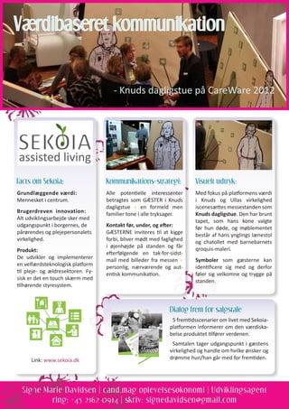 Signe Marie Davidsen | cand.mag oplevelsesøkonomi | Udviklingsagent
ring: +45 2162 0914 | skriv: signedavidsen@gmail.com
Dialog frem for salgstale
5 fremtidsscenarier om livet med Sekoia-
platformen informerer om den værdiska-
belse produktet tilfører verdenen.
Samtalen tager udgangspunkt i gæstens
virkelighed og handle om hvilke ønsker og
drømme hun/han går med for fremtiden.
Værdibaseret kommunikation
- Knuds dagligstue på CareWare 2012
Kommunikations-strategi:
Alle potentielle interessenter
betragtes som GÆSTER i Knuds
dagligstue = en formeld men
familier tone i alle tryksager.
Kontakt før, under, og efter:
GÆSTERNE inviteres til at kigge
forbi, bliver mødt med faglighed
i øjenhøjde på standen og får
efterfølgende en tak-for-sidst-
mail med billeder fra messen =
personlig, nærværende og aut-
entisk kommunikation.
Visuelt udtryk:
Med fokus på platformens værdi
i Knuds og Ullas virkelighed
iscenesættes messestanden som
Knuds dagligstue. Den har brunt
tapet, som hans kone valgte
før hun døde, og møblementet
består af hans ynglings lænestol
og chatollet med barnebarnets
qroquis-maleri.
Symboler som gæsterne kan
identificere sig med og derfor
føler sig velkomne og trygge på
standen.
Facts om Sekoia:
Grundlæggende værdi:
Mennesket i centrum.
Brugerdreven innovation:
Alt udviklingsarbejde sker med
udgangspunkt i borgernes, de
pårørendes og plejepersonalets
virkelighed.
Produkt:
De udvikler og implementerer
en velfærdsteknologisk platform
til pleje- og ældresektoren. Fy-
sisk er det en touch skærm med
tilhørende styresystem.
Link: www.sekoia.dk
 