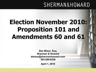 Election November 2010: Proposition 101 and Amendments 60 and 61 Dee Wisor, Esq. Sherman & Howard [email_address] 303-299-8228 April 1, 2010 