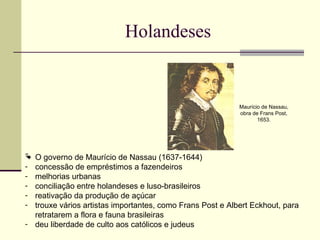 Holandeses
 O governo de Maurício de Nassau (1637-1644)
- concessão de empréstimos a fazendeiros
- melhorias urbanas
- conciliação entre holandeses e luso-brasileiros
- reativação da produção de açúcar
- trouxe vários artistas importantes, como Frans Post e Albert Eckhout, para
retratarem a flora e fauna brasileiras
- deu liberdade de culto aos católicos e judeus
Maurício de Nassau,
obra de Frans Post,
1653.
 