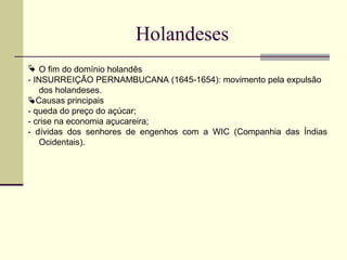 Holandeses
 O fim do domínio holandês
- INSURREIÇÃO PERNAMBUCANA (1645-1654): movimento pela expulsão
dos holandeses.
Causas principais
- queda do preço do açúcar;
- crise na economia açucareira;
- dívidas dos senhores de engenhos com a WIC (Companhia das Índias
Ocidentais).
 