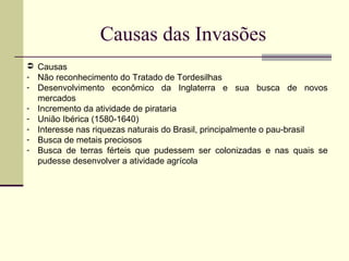 Causas das Invasões
 Causas
- Não reconhecimento do Tratado de Tordesilhas
- Desenvolvimento econômico da Inglaterra e sua busca de novos
mercados
- Incremento da atividade de pirataria
- União Ibérica (1580-1640)
- Interesse nas riquezas naturais do Brasil, principalmente o pau-brasil
- Busca de metais preciosos
- Busca de terras férteis que pudessem ser colonizadas e nas quais se
pudesse desenvolver a atividade agrícola
 
