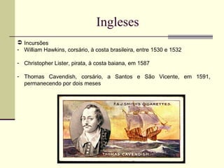 Ingleses
 Incursões
- William Hawkins, corsário, à costa brasileira, entre 1530 e 1532
- Christopher Lister, pirata, à costa baiana, em 1587
- Thomas Cavendish, corsário, a Santos e São Vicente, em 1591,
permanecendo por dois meses
 