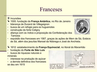 Franceses
 Incursões
 1555: fundação da França Antártica, no Rio de Janeiro
- liderança de Durand de Villegaignon
- busca de um refúgio para os huguenotes
- construção do forte Coligny
- aliança com os índios e proposição da Confederação dos
Tamoios
- expulsão dos franceses em 1567, graças às ações de Mem de Sá, Estácio
de Sá, além dos jesuítas Manoel da Nóbrega e José de Anchieta.
 1612: estabelecimento da França Equinocial, no litoral do Maranhão
- fundação do Forte de São Luís
- busca de riquezas naturais e
minerais
- interesse na produção de açúcar
- a derrota definitiva dos franceses
se deu em 1615
 